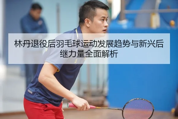 林丹退役后羽毛球运动发展趋势与新兴后继力量全面解析